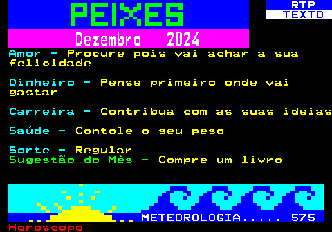 531.2. RTP. TEXTO. Dezembro 2024. Amor -. Procure pois vai achar a sua felicidade. Dinheiro -. Pense primeiro onde vai gastar. Carreira -. Contribua com as suas ideias. Saúde -. Contole o seu peso. Sorte -. Regular. Sugestão do Mês -. Compre um livro. METEOROLOGIA. 575.