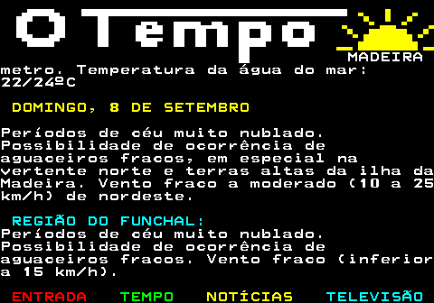 578.2. MADEIRAmetro. Temperatura da água do mar:22 24ºC. DOMINGO, 8 DE SETEMBRO.Períodos de céu muito nublado.Possibilidade de ocorrência deaguaceiros fracos, em especial navertente norte e terras altas da ilha daMadeira. Vento fraco a moderado (10 a 25km h) de nordeste. REGIÃO DO FUNCHAL:.Períodos de céu muito nublado.Possibilidade de ocorrência deaguaceiros fracos. Vento fraco (inferiora 15 km h).