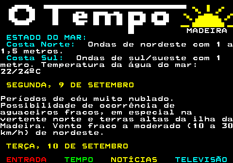 578.3. MADEIRA. ESTADO DO MAR: Costa Norte:. Ondas de nordeste com 1 a1,5 metros. Costa Sul:. Ondas de sul sueste com 1metro. Temperatura da água do mar:22 24ºC. SEGUNDA, 9 DE SETEMBRO.Períodos de céu muito nublado.Possibilidade de ocorrência deaguaceiros fracos, em especial navertente norte e terras altas da ilha daMadeira. Vento fraco a moderado (10 a 30km h) de nordeste. TERÇA, 10 DE SETEMBRO.